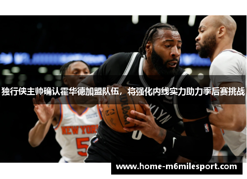 独行侠主帅确认霍华德加盟队伍，将强化内线实力助力季后赛挑战